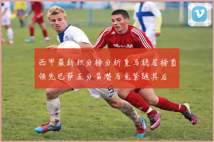 西甲最新积分榜分析皇马稳居榜首领先巴萨五分黄潜马竞紧随其后