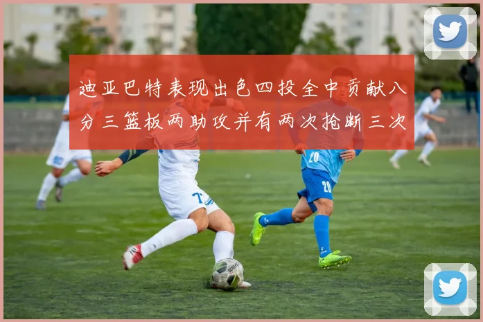 迪亚巴特表现出色四投全中贡献八分三篮板两助攻并有两次抢断三次盖帽