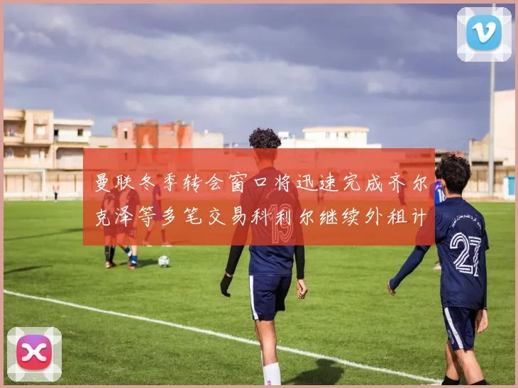 曼联冬季转会窗口将迅速完成齐尔克泽等多笔交易科利尔继续外租计划