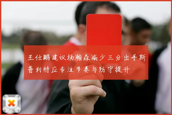 王仕鹏建议杨瀚森减少三分出手斯普利特应专注节奏与防守提升