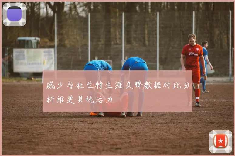 威少与杜兰特生涯交锋数据对比分析谁更具统治力