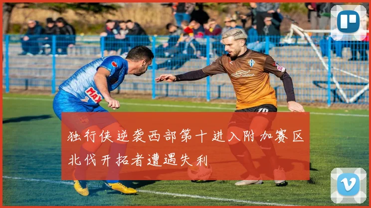 独行侠逆袭西部第十进入附加赛区北伐开拓者遭遇失利