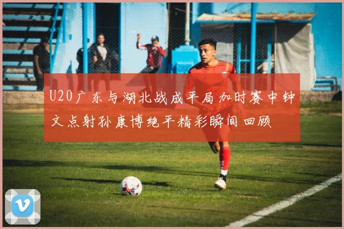U20广东与湖北战成平局加时赛中钟文点射孙康博绝平精彩瞬间回顾