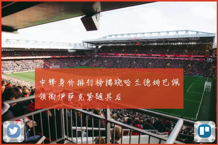 中锋身价排行榜揭晓哈兰德姆巴佩领衔伊萨克紧随其后