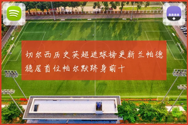 切尔西历史英超进球榜更新兰帕德稳居首位帕尔默跻身前十