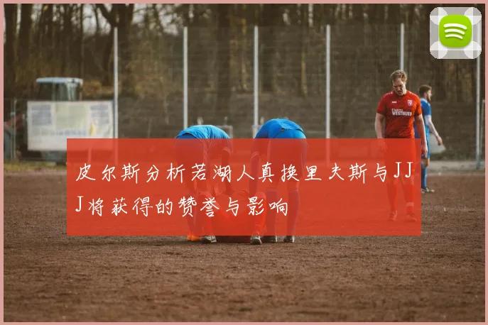 皮尔斯分析若湖人真换里夫斯与JJJ将获得的赞誉与影响