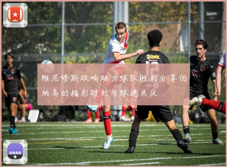 维尼修斯双响助力球队胜利分享伯纳乌的精彩时刻与球迷共庆