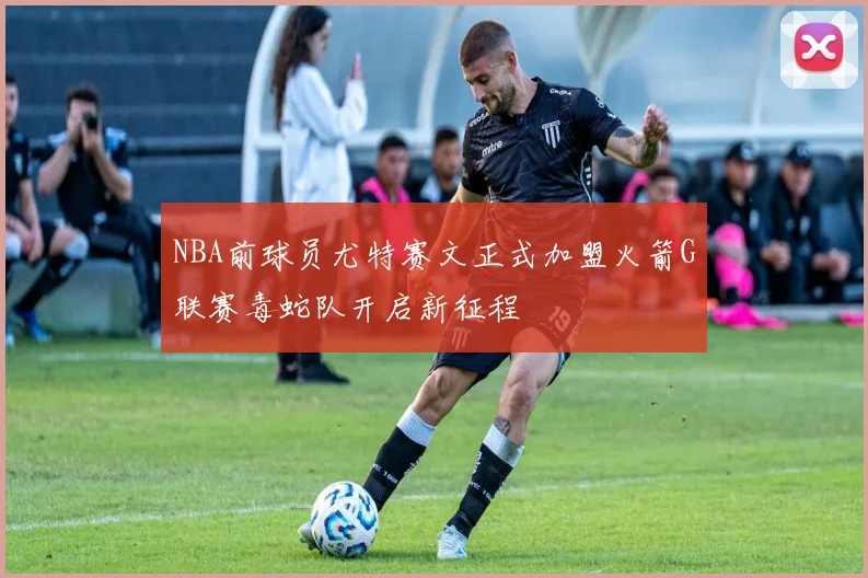 NBA前球员尤特赛文正式加盟火箭G联赛毒蛇队开启新征程