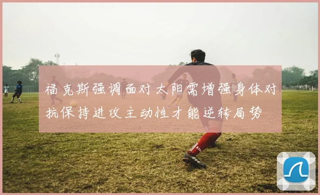 福克斯强调面对太阳需增强身体对抗保持进攻主动性才能逆转局势