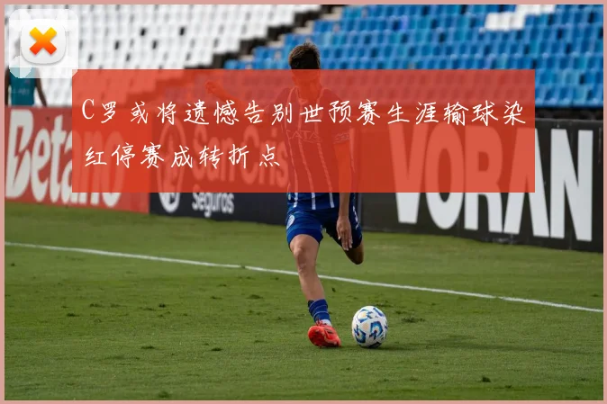 C罗或将遗憾告别世预赛生涯输球染红停赛成转折点
