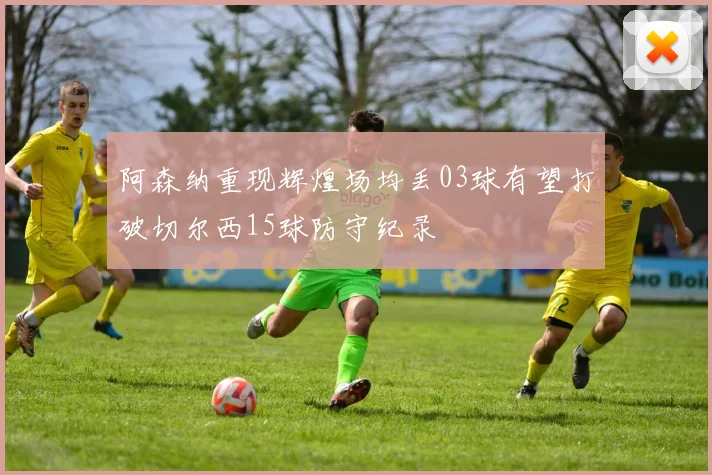 阿森纳重现辉煌场均丢03球有望打破切尔西15球防守纪录