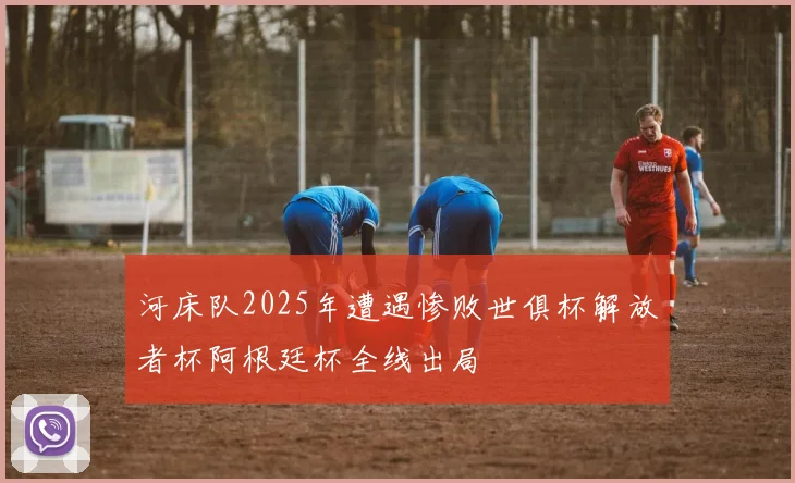 河床队2025年遭遇惨败世俱杯解放者杯阿根廷杯全线出局