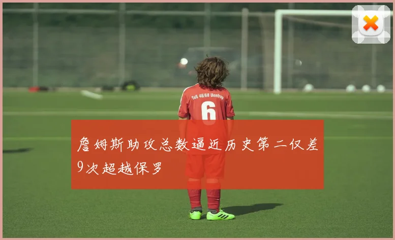 詹姆斯助攻总数逼近历史第二仅差9次超越保罗