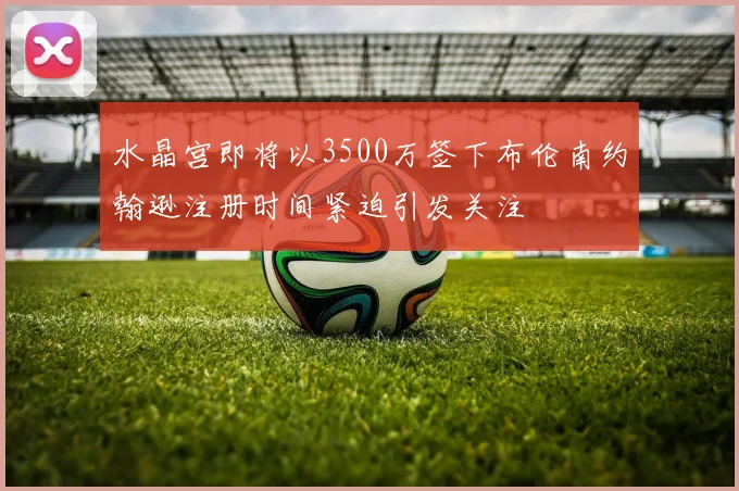 水晶宫即将以3500万签下布伦南约翰逊注册时间紧迫引发关注