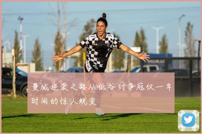 曼城逆袭之路从低谷到争冠仅一年时间的惊人蜕变
