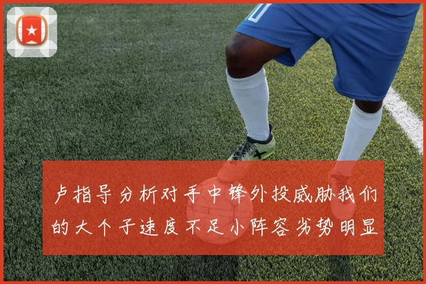 卢指导分析对手中锋外投威胁我们的大个子速度不足小阵容劣势明显