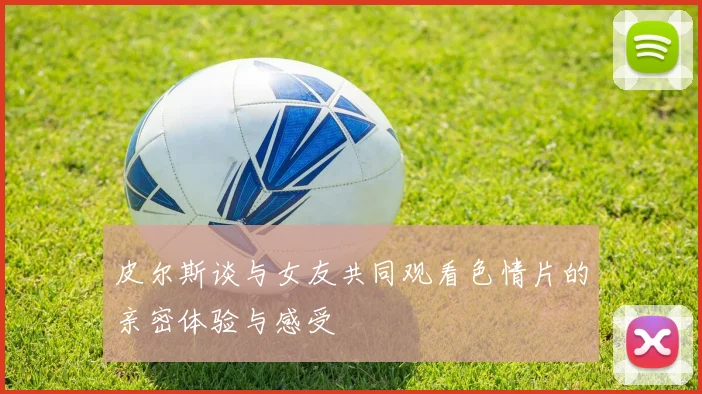皮尔斯谈与女友共同观看色情片的亲密体验与感受