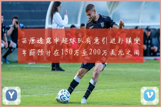 苗原透露中超球队有意引进朴镇燮年薪预计在150万至200万美元之间
