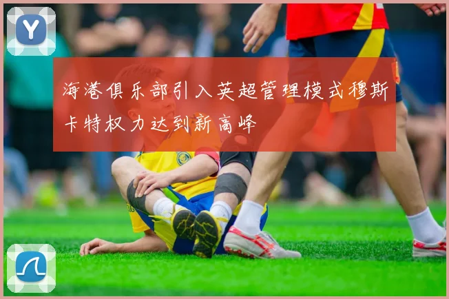 海港俱乐部引入英超管理模式穆斯卡特权力达到新高峰
