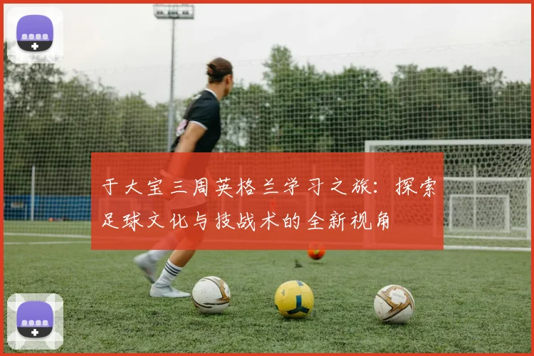 于大宝三周英格兰学习之旅：探索足球文化与技战术的全新视角