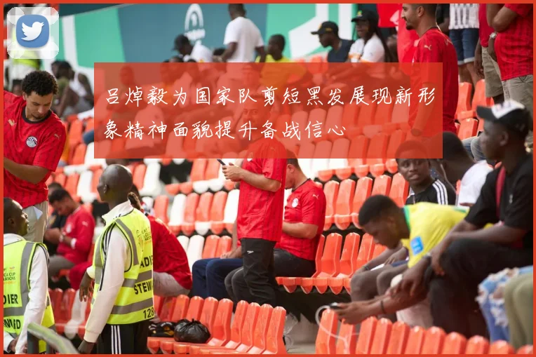 吕焯毅为国家队剪短黑发展现新形象精神面貌提升备战信心