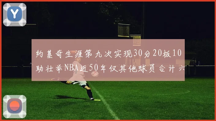 约基奇生涯第九次实现30分20板10助壮举NBA近50年仅其他球员合计六次