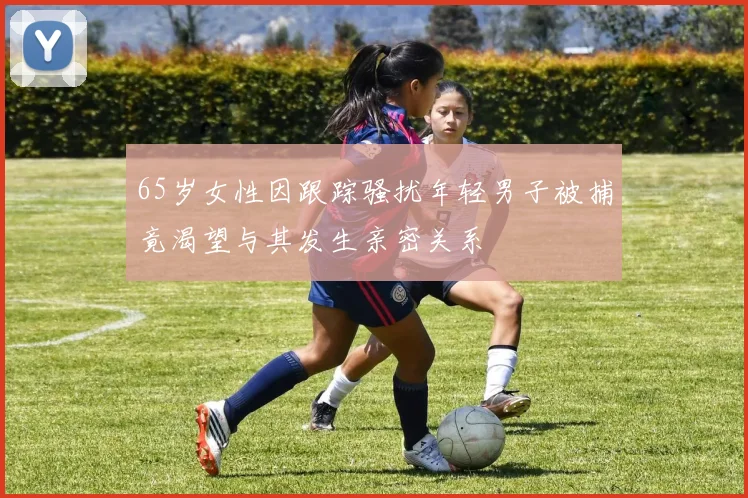 65岁女性因跟踪骚扰年轻男子被捕竟渴望与其发生亲密关系