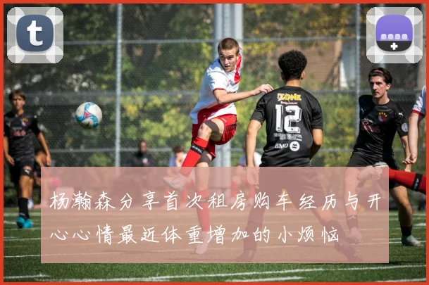 杨瀚森分享首次租房购车经历与开心心情最近体重增加的小烦恼