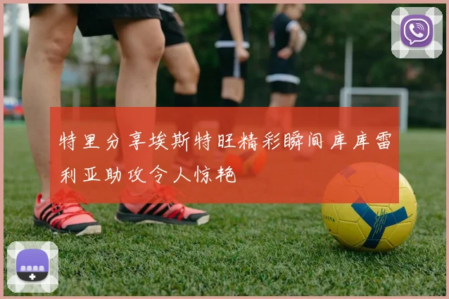 特里分享埃斯特旺精彩瞬间库库雷利亚助攻令人惊艳