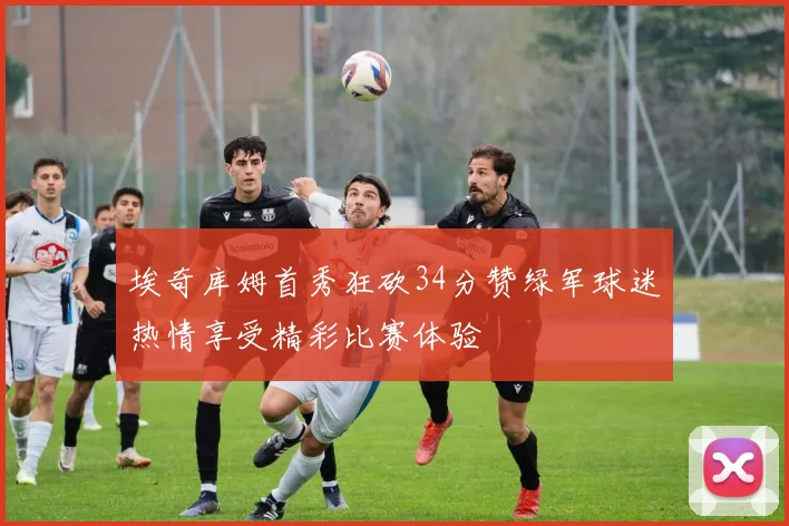 埃奇库姆首秀狂砍34分赞绿军球迷热情享受精彩比赛体验