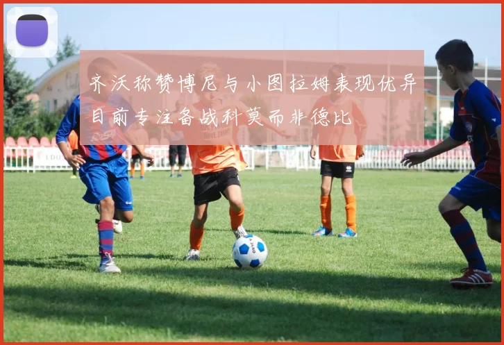 齐沃称赞博尼与小图拉姆表现优异目前专注备战科莫而非德比