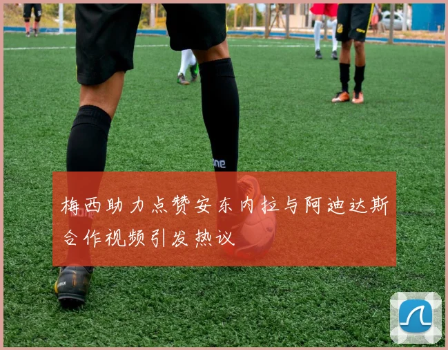 梅西助力点赞安东内拉与阿迪达斯合作视频引发热议