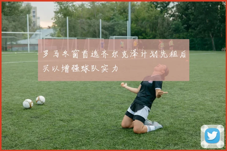 罗马冬窗首选齐尔克泽计划先租后买以增强球队实力