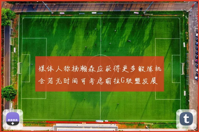 媒体人称杨瀚森应获得更多锻炼机会若无时间可考虑前往G联盟发展