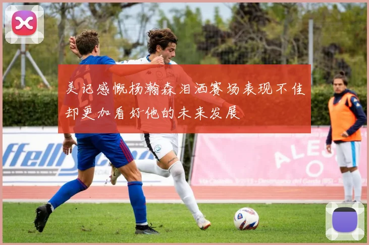 美记感慨杨瀚森泪洒赛场表现不佳却更加看好他的未来发展