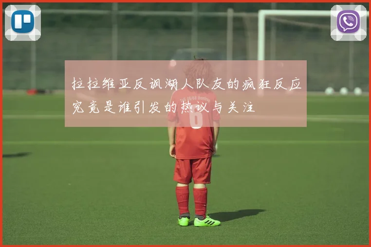 拉拉维亚反讽湖人队友的疯狂反应究竟是谁引发的热议与关注