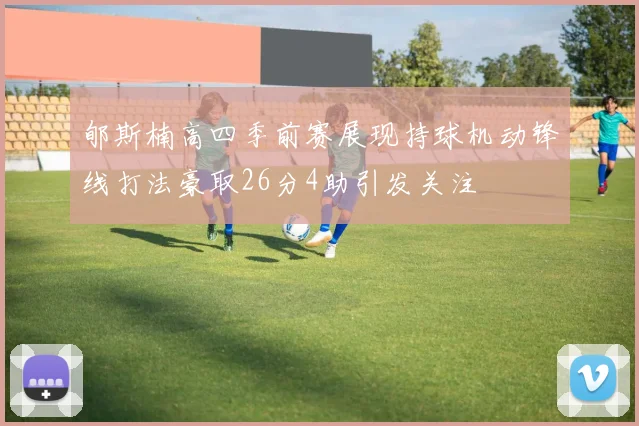 郇斯楠高四季前赛展现持球机动锋线打法豪取26分4助引发关注