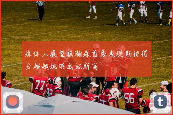 媒体人展望杨瀚森首秀表现期待得分超越姚明成就新高
