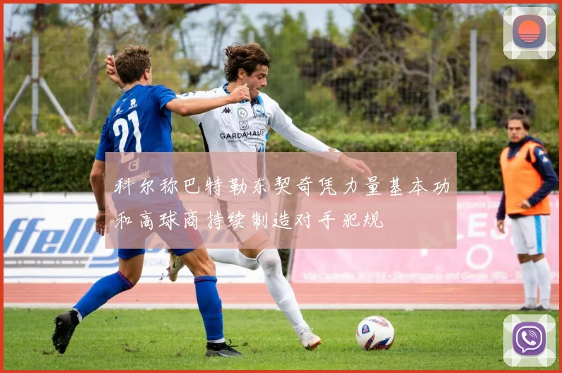 科尔称巴特勒东契奇凭力量基本功和高球商持续制造对手犯规