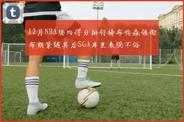 12月NBA场均得分排行榜布伦森领衔布朗紧随其后SGA库里表现不俗