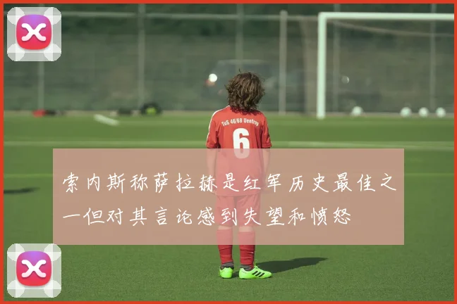 索内斯称萨拉赫是红军历史最佳之一但对其言论感到失望和愤怒